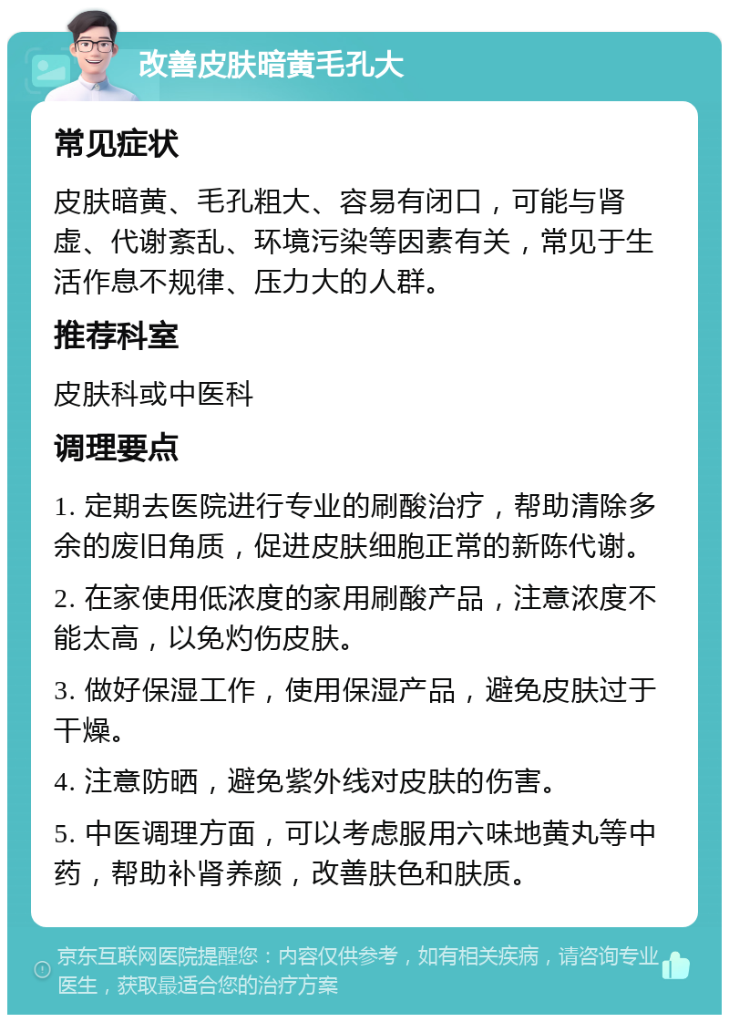 改善皮肤暗黄毛孔大 常见症状 皮肤暗黄、毛孔粗大、容易有闭口，可能与肾虚、代谢紊乱、环境污染等因素有关，常见于生活作息不规律、压力大的人群。 推荐科室 皮肤科或中医科 调理要点 1. 定期去医院进行专业的刷酸治疗，帮助清除多余的废旧角质，促进皮肤细胞正常的新陈代谢。 2. 在家使用低浓度的家用刷酸产品，注意浓度不能太高，以免灼伤皮肤。 3. 做好保湿工作，使用保湿产品，避免皮肤过于干燥。 4. 注意防晒，避免紫外线对皮肤的伤害。 5. 中医调理方面，可以考虑服用六味地黄丸等中药，帮助补肾养颜，改善肤色和肤质。