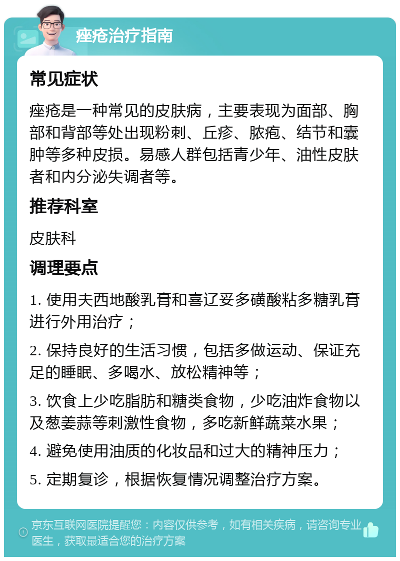 痤疮治疗指南 常见症状 痤疮是一种常见的皮肤病，主要表现为面部、胸部和背部等处出现粉刺、丘疹、脓疱、结节和囊肿等多种皮损。易感人群包括青少年、油性皮肤者和内分泌失调者等。 推荐科室 皮肤科 调理要点 1. 使用夫西地酸乳膏和喜辽妥多磺酸粘多糖乳膏进行外用治疗； 2. 保持良好的生活习惯，包括多做运动、保证充足的睡眠、多喝水、放松精神等； 3. 饮食上少吃脂肪和糖类食物，少吃油炸食物以及葱姜蒜等刺激性食物，多吃新鲜蔬菜水果； 4. 避免使用油质的化妆品和过大的精神压力； 5. 定期复诊，根据恢复情况调整治疗方案。