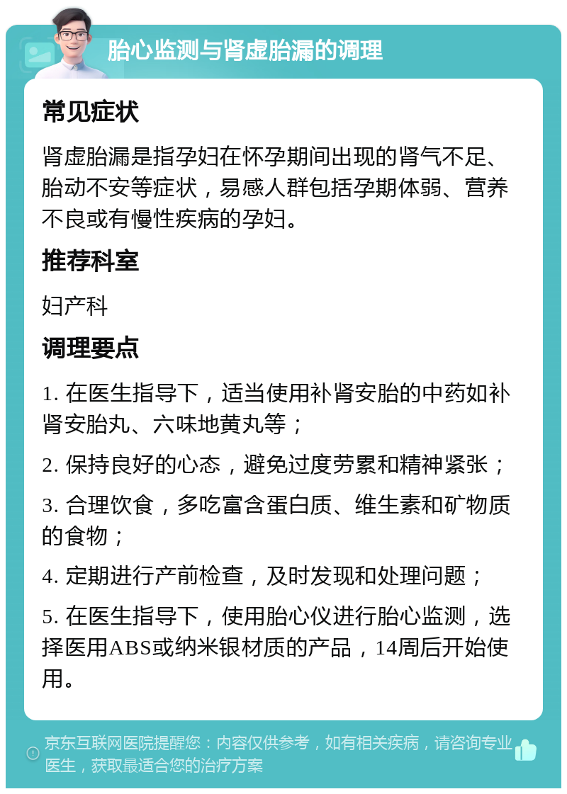 胎心监测与肾虚胎漏的调理 常见症状 肾虚胎漏是指孕妇在怀孕期间出现的肾气不足、胎动不安等症状，易感人群包括孕期体弱、营养不良或有慢性疾病的孕妇。 推荐科室 妇产科 调理要点 1. 在医生指导下，适当使用补肾安胎的中药如补肾安胎丸、六味地黄丸等； 2. 保持良好的心态，避免过度劳累和精神紧张； 3. 合理饮食，多吃富含蛋白质、维生素和矿物质的食物； 4. 定期进行产前检查，及时发现和处理问题； 5. 在医生指导下，使用胎心仪进行胎心监测，选择医用ABS或纳米银材质的产品，14周后开始使用。