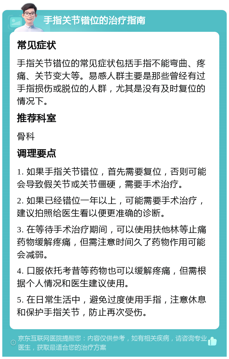 手指关节错位的治疗指南 常见症状 手指关节错位的常见症状包括手指不能弯曲、疼痛、关节变大等。易感人群主要是那些曾经有过手指损伤或脱位的人群，尤其是没有及时复位的情况下。 推荐科室 骨科 调理要点 1. 如果手指关节错位，首先需要复位，否则可能会导致假关节或关节僵硬，需要手术治疗。 2. 如果已经错位一年以上，可能需要手术治疗，建议拍照给医生看以便更准确的诊断。 3. 在等待手术治疗期间，可以使用扶他林等止痛药物缓解疼痛，但需注意时间久了药物作用可能会减弱。 4. 口服依托考昔等药物也可以缓解疼痛，但需根据个人情况和医生建议使用。 5. 在日常生活中，避免过度使用手指，注意休息和保护手指关节，防止再次受伤。