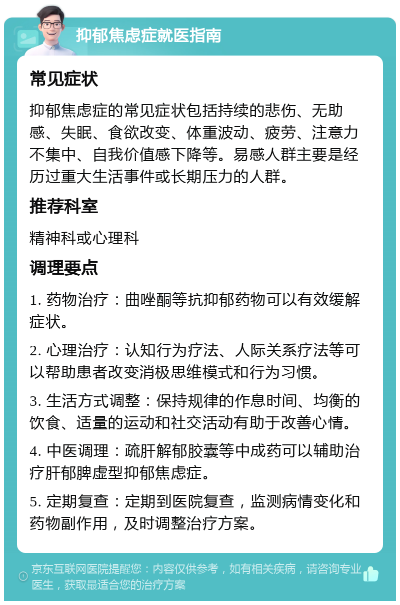 抑郁焦虑症就医指南 常见症状 抑郁焦虑症的常见症状包括持续的悲伤、无助感、失眠、食欲改变、体重波动、疲劳、注意力不集中、自我价值感下降等。易感人群主要是经历过重大生活事件或长期压力的人群。 推荐科室 精神科或心理科 调理要点 1. 药物治疗：曲唑酮等抗抑郁药物可以有效缓解症状。 2. 心理治疗：认知行为疗法、人际关系疗法等可以帮助患者改变消极思维模式和行为习惯。 3. 生活方式调整：保持规律的作息时间、均衡的饮食、适量的运动和社交活动有助于改善心情。 4. 中医调理：疏肝解郁胶囊等中成药可以辅助治疗肝郁脾虚型抑郁焦虑症。 5. 定期复查：定期到医院复查，监测病情变化和药物副作用，及时调整治疗方案。