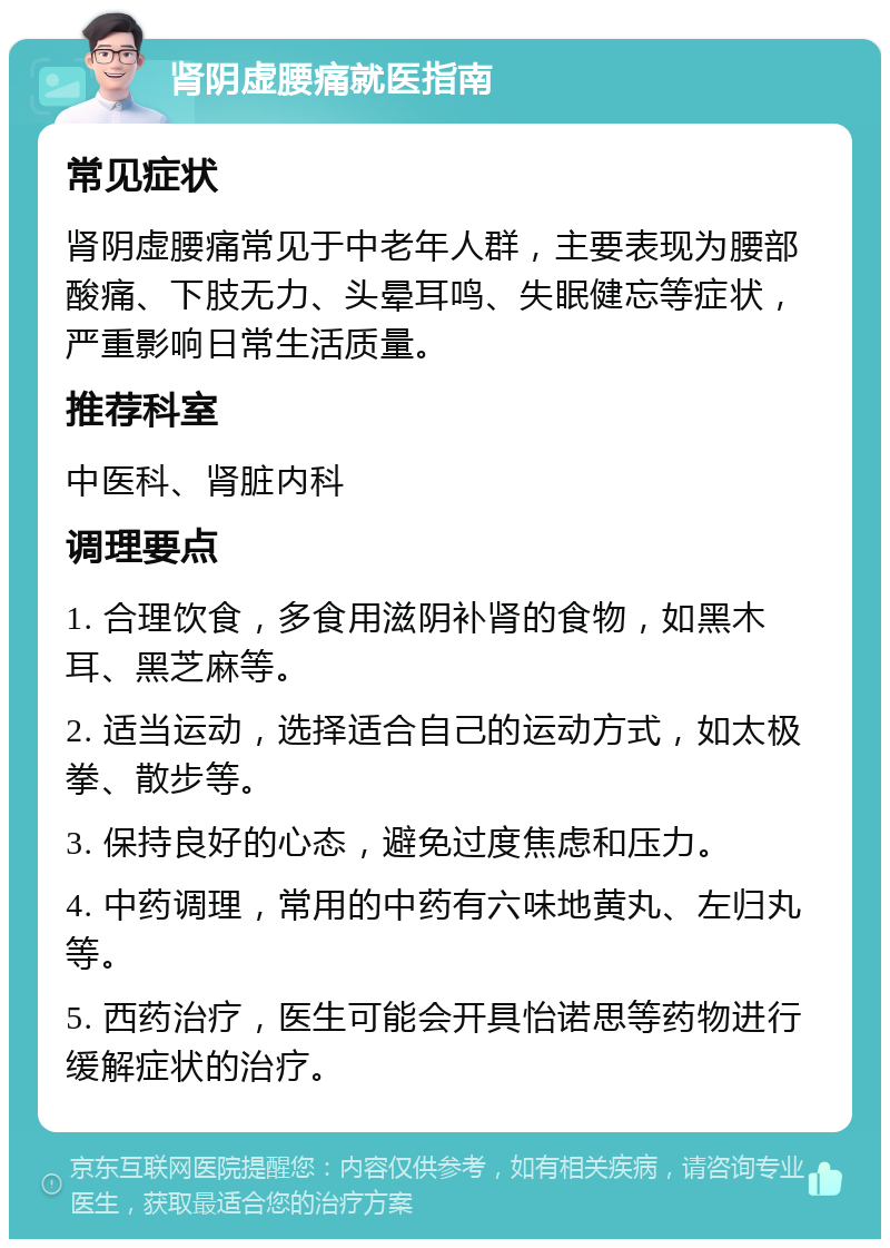 肾阴虚腰痛就医指南 常见症状 肾阴虚腰痛常见于中老年人群，主要表现为腰部酸痛、下肢无力、头晕耳鸣、失眠健忘等症状，严重影响日常生活质量。 推荐科室 中医科、肾脏内科 调理要点 1. 合理饮食，多食用滋阴补肾的食物，如黑木耳、黑芝麻等。 2. 适当运动，选择适合自己的运动方式，如太极拳、散步等。 3. 保持良好的心态，避免过度焦虑和压力。 4. 中药调理，常用的中药有六味地黄丸、左归丸等。 5. 西药治疗，医生可能会开具怡诺思等药物进行缓解症状的治疗。