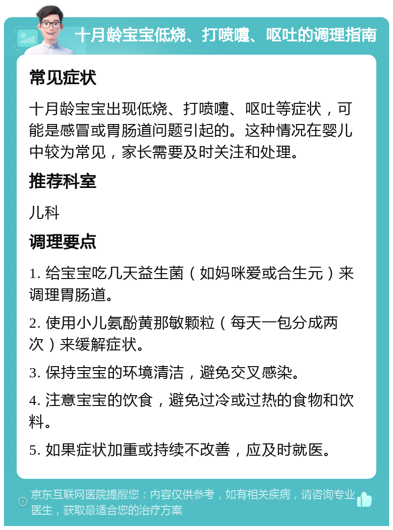 十月龄宝宝低烧、打喷嚏、呕吐的调理指南 常见症状 十月龄宝宝出现低烧、打喷嚏、呕吐等症状，可能是感冒或胃肠道问题引起的。这种情况在婴儿中较为常见，家长需要及时关注和处理。 推荐科室 儿科 调理要点 1. 给宝宝吃几天益生菌（如妈咪爱或合生元）来调理胃肠道。 2. 使用小儿氨酚黄那敏颗粒（每天一包分成两次）来缓解症状。 3. 保持宝宝的环境清洁，避免交叉感染。 4. 注意宝宝的饮食，避免过冷或过热的食物和饮料。 5. 如果症状加重或持续不改善，应及时就医。