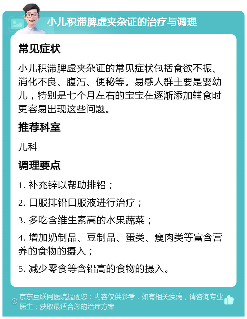 小儿积滞脾虚夹杂证的治疗与调理 常见症状 小儿积滞脾虚夹杂证的常见症状包括食欲不振、消化不良、腹泻、便秘等。易感人群主要是婴幼儿，特别是七个月左右的宝宝在逐渐添加辅食时更容易出现这些问题。 推荐科室 儿科 调理要点 1. 补充锌以帮助排铅； 2. 口服排铅口服液进行治疗； 3. 多吃含维生素高的水果蔬菜； 4. 增加奶制品、豆制品、蛋类、瘦肉类等富含营养的食物的摄入； 5. 减少零食等含铅高的食物的摄入。