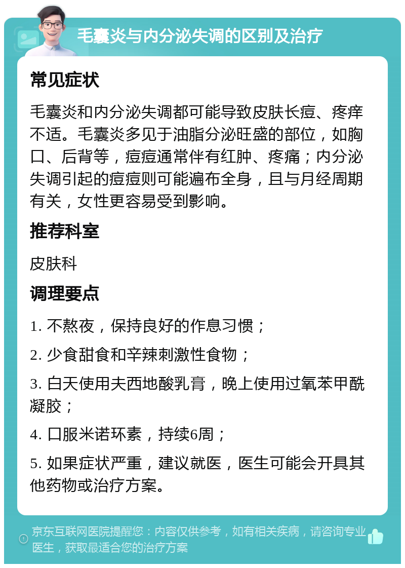 毛囊炎与内分泌失调的区别及治疗 常见症状 毛囊炎和内分泌失调都可能导致皮肤长痘、疼痒不适。毛囊炎多见于油脂分泌旺盛的部位，如胸口、后背等，痘痘通常伴有红肿、疼痛；内分泌失调引起的痘痘则可能遍布全身，且与月经周期有关，女性更容易受到影响。 推荐科室 皮肤科 调理要点 1. 不熬夜，保持良好的作息习惯； 2. 少食甜食和辛辣刺激性食物； 3. 白天使用夫西地酸乳膏，晚上使用过氧苯甲酰凝胶； 4. 口服米诺环素，持续6周； 5. 如果症状严重，建议就医，医生可能会开具其他药物或治疗方案。