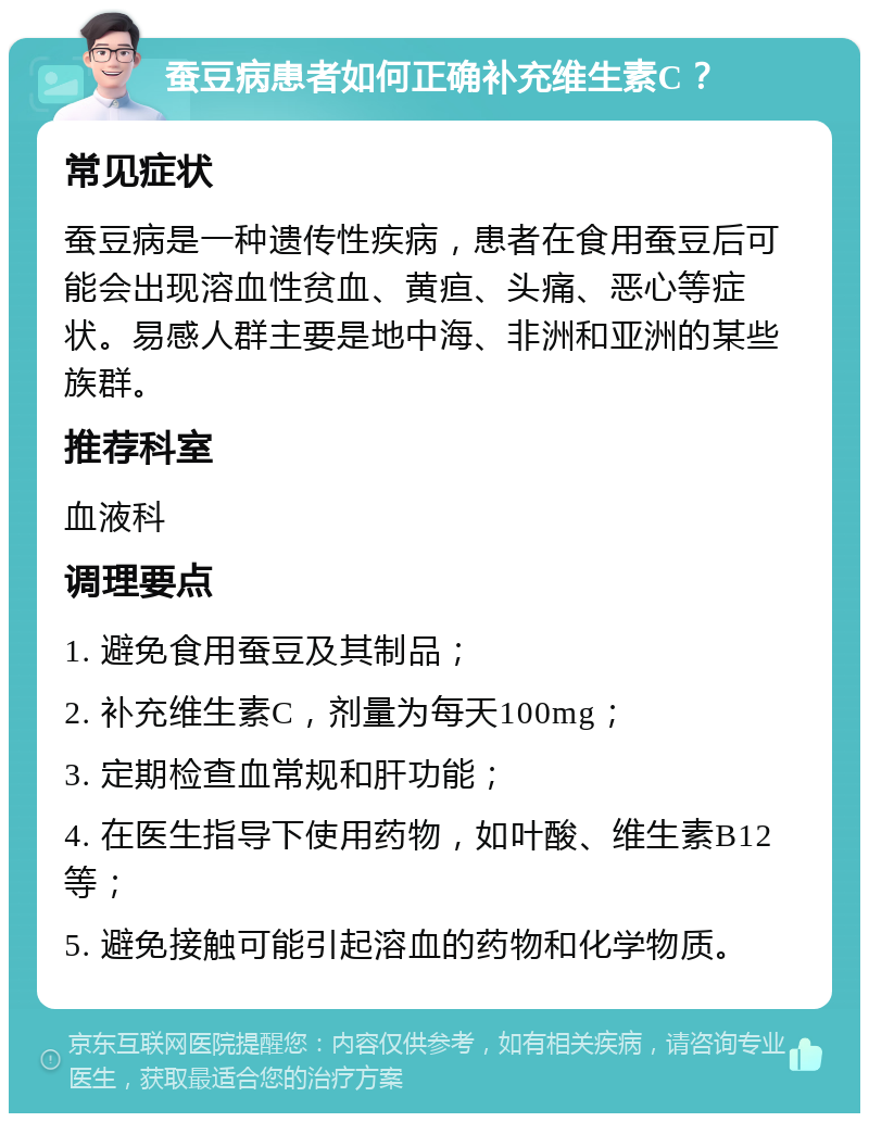 蚕豆病患者如何正确补充维生素C？ 常见症状 蚕豆病是一种遗传性疾病，患者在食用蚕豆后可能会出现溶血性贫血、黄疸、头痛、恶心等症状。易感人群主要是地中海、非洲和亚洲的某些族群。 推荐科室 血液科 调理要点 1. 避免食用蚕豆及其制品； 2. 补充维生素C，剂量为每天100mg； 3. 定期检查血常规和肝功能； 4. 在医生指导下使用药物，如叶酸、维生素B12等； 5. 避免接触可能引起溶血的药物和化学物质。