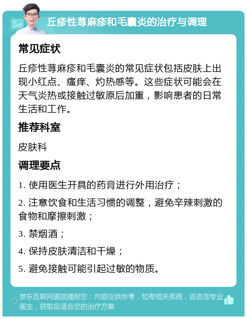 丘疹性荨麻疹和毛囊炎的治疗与调理 常见症状 丘疹性荨麻疹和毛囊炎的常见症状包括皮肤上出现小红点、瘙痒、灼热感等。这些症状可能会在天气炎热或接触过敏原后加重，影响患者的日常生活和工作。 推荐科室 皮肤科 调理要点 1. 使用医生开具的药膏进行外用治疗； 2. 注意饮食和生活习惯的调整，避免辛辣刺激的食物和摩擦刺激； 3. 禁烟酒； 4. 保持皮肤清洁和干燥； 5. 避免接触可能引起过敏的物质。