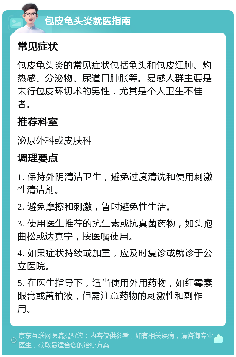 包皮龟头炎就医指南 常见症状 包皮龟头炎的常见症状包括龟头和包皮红肿、灼热感、分泌物、尿道口肿胀等。易感人群主要是未行包皮环切术的男性，尤其是个人卫生不佳者。 推荐科室 泌尿外科或皮肤科 调理要点 1. 保持外阴清洁卫生，避免过度清洗和使用刺激性清洁剂。 2. 避免摩擦和刺激，暂时避免性生活。 3. 使用医生推荐的抗生素或抗真菌药物，如头孢曲松或达克宁，按医嘱使用。 4. 如果症状持续或加重，应及时复诊或就诊于公立医院。 5. 在医生指导下，适当使用外用药物，如红霉素眼膏或黄柏液，但需注意药物的刺激性和副作用。