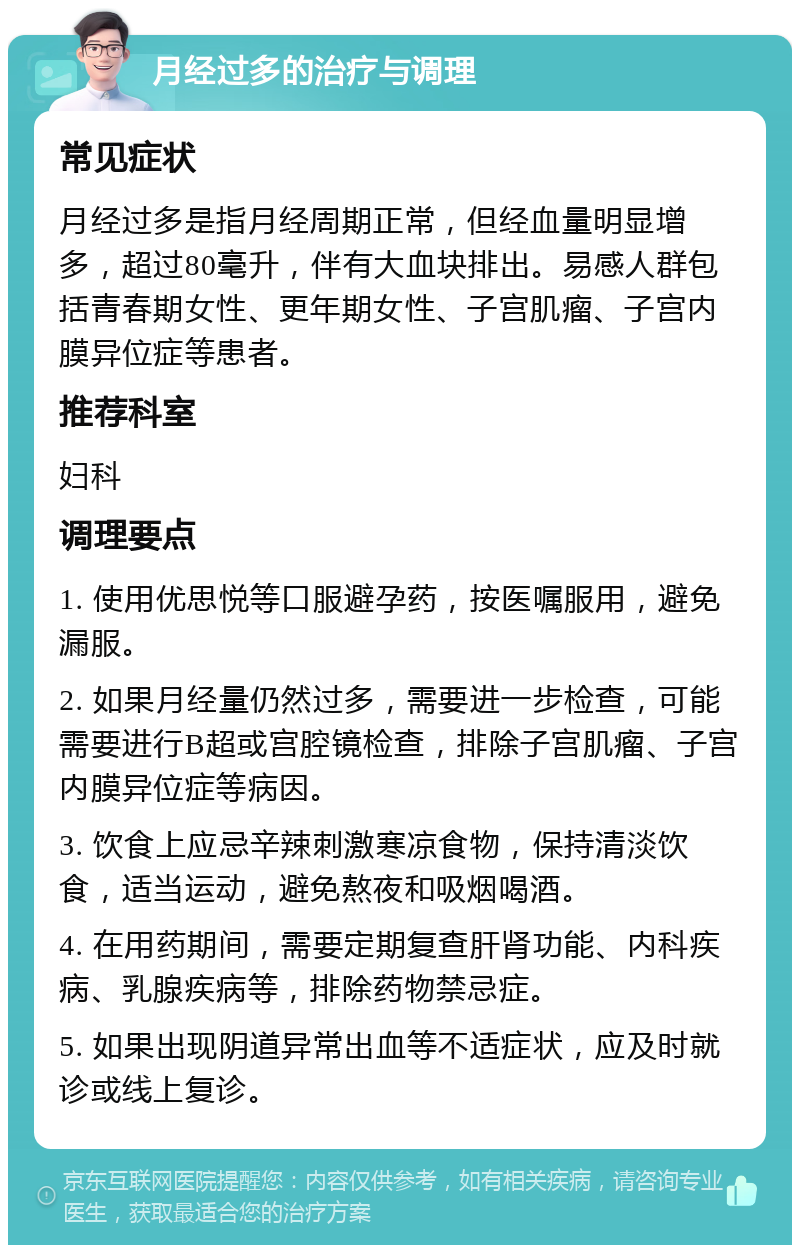 月经过多的治疗与调理 常见症状 月经过多是指月经周期正常，但经血量明显增多，超过80毫升，伴有大血块排出。易感人群包括青春期女性、更年期女性、子宫肌瘤、子宫内膜异位症等患者。 推荐科室 妇科 调理要点 1. 使用优思悦等口服避孕药，按医嘱服用，避免漏服。 2. 如果月经量仍然过多，需要进一步检查，可能需要进行B超或宫腔镜检查，排除子宫肌瘤、子宫内膜异位症等病因。 3. 饮食上应忌辛辣刺激寒凉食物，保持清淡饮食，适当运动，避免熬夜和吸烟喝酒。 4. 在用药期间，需要定期复查肝肾功能、内科疾病、乳腺疾病等，排除药物禁忌症。 5. 如果出现阴道异常出血等不适症状，应及时就诊或线上复诊。