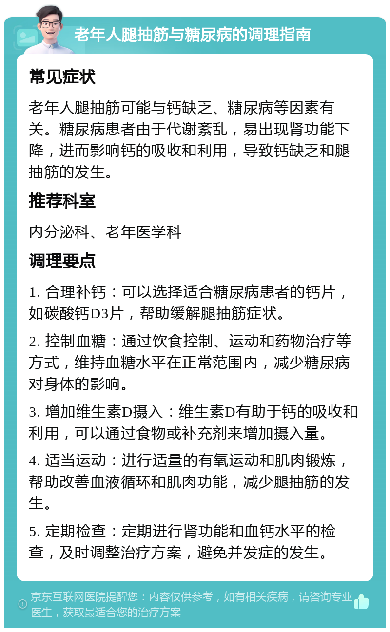 老年人腿抽筋与糖尿病的调理指南 常见症状 老年人腿抽筋可能与钙缺乏、糖尿病等因素有关。糖尿病患者由于代谢紊乱，易出现肾功能下降，进而影响钙的吸收和利用，导致钙缺乏和腿抽筋的发生。 推荐科室 内分泌科、老年医学科 调理要点 1. 合理补钙：可以选择适合糖尿病患者的钙片，如碳酸钙D3片，帮助缓解腿抽筋症状。 2. 控制血糖：通过饮食控制、运动和药物治疗等方式，维持血糖水平在正常范围内，减少糖尿病对身体的影响。 3. 增加维生素D摄入：维生素D有助于钙的吸收和利用，可以通过食物或补充剂来增加摄入量。 4. 适当运动：进行适量的有氧运动和肌肉锻炼，帮助改善血液循环和肌肉功能，减少腿抽筋的发生。 5. 定期检查：定期进行肾功能和血钙水平的检查，及时调整治疗方案，避免并发症的发生。