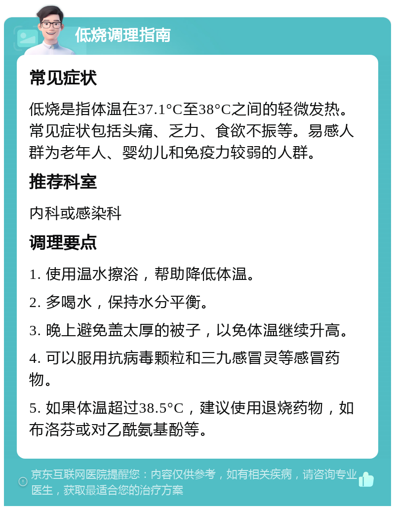 低烧调理指南 常见症状 低烧是指体温在37.1°C至38°C之间的轻微发热。常见症状包括头痛、乏力、食欲不振等。易感人群为老年人、婴幼儿和免疫力较弱的人群。 推荐科室 内科或感染科 调理要点 1. 使用温水擦浴，帮助降低体温。 2. 多喝水，保持水分平衡。 3. 晚上避免盖太厚的被子，以免体温继续升高。 4. 可以服用抗病毒颗粒和三九感冒灵等感冒药物。 5. 如果体温超过38.5°C，建议使用退烧药物，如布洛芬或对乙酰氨基酚等。