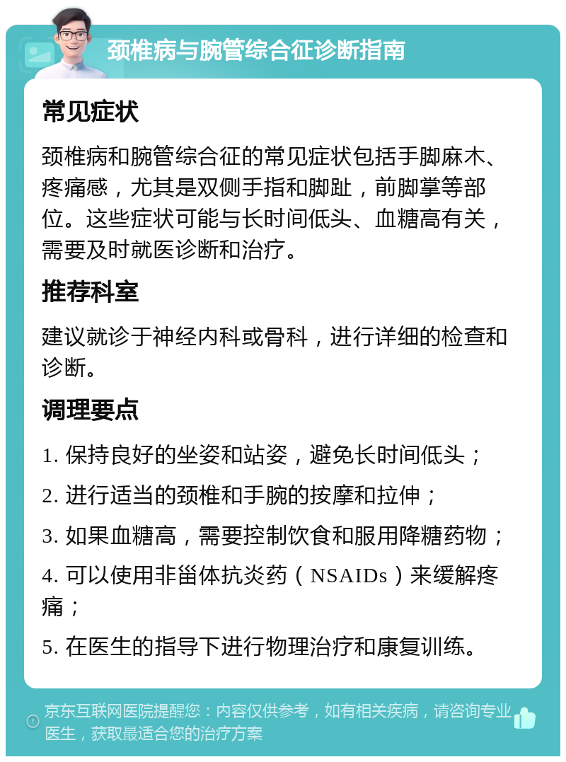 颈椎病与腕管综合征诊断指南 常见症状 颈椎病和腕管综合征的常见症状包括手脚麻木、疼痛感，尤其是双侧手指和脚趾，前脚掌等部位。这些症状可能与长时间低头、血糖高有关，需要及时就医诊断和治疗。 推荐科室 建议就诊于神经内科或骨科，进行详细的检查和诊断。 调理要点 1. 保持良好的坐姿和站姿，避免长时间低头； 2. 进行适当的颈椎和手腕的按摩和拉伸； 3. 如果血糖高，需要控制饮食和服用降糖药物； 4. 可以使用非甾体抗炎药（NSAIDs）来缓解疼痛； 5. 在医生的指导下进行物理治疗和康复训练。