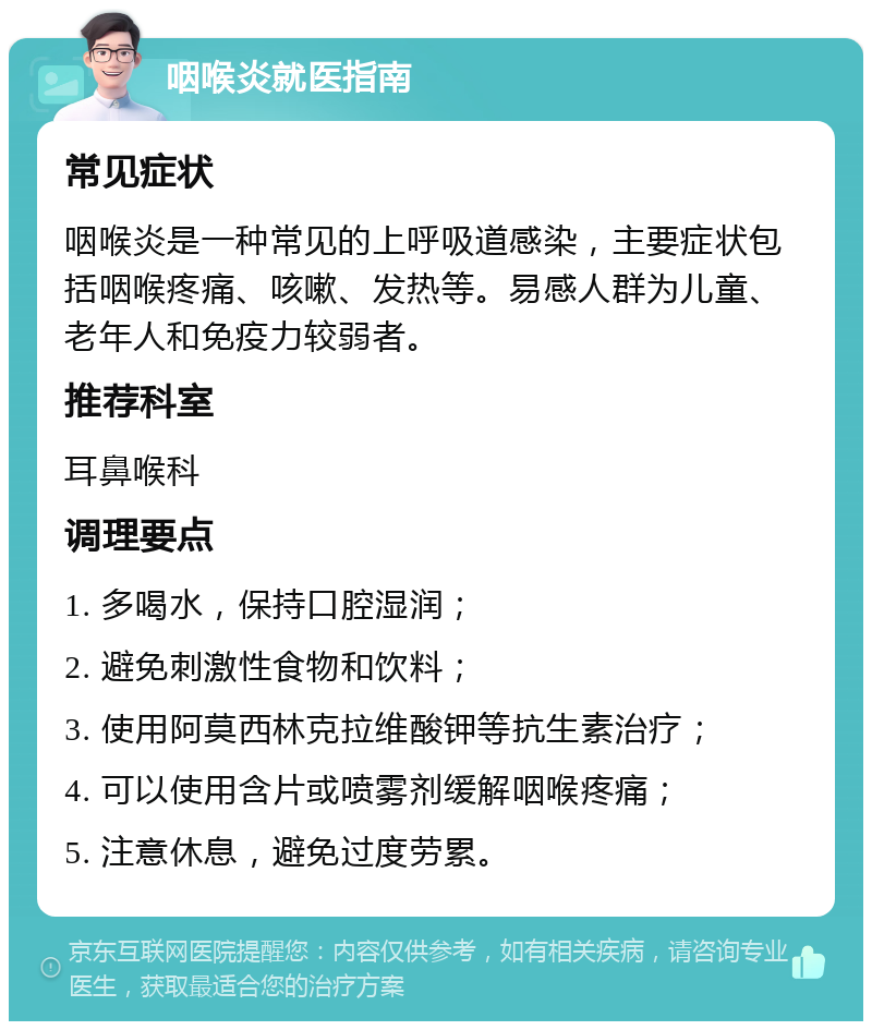 咽喉炎就医指南 常见症状 咽喉炎是一种常见的上呼吸道感染，主要症状包括咽喉疼痛、咳嗽、发热等。易感人群为儿童、老年人和免疫力较弱者。 推荐科室 耳鼻喉科 调理要点 1. 多喝水，保持口腔湿润； 2. 避免刺激性食物和饮料； 3. 使用阿莫西林克拉维酸钾等抗生素治疗； 4. 可以使用含片或喷雾剂缓解咽喉疼痛； 5. 注意休息，避免过度劳累。