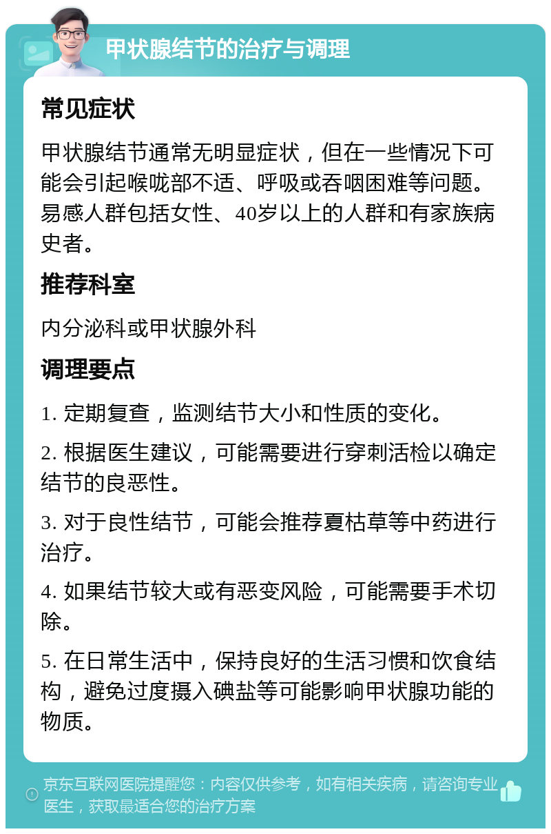 甲状腺结节的治疗与调理 常见症状 甲状腺结节通常无明显症状，但在一些情况下可能会引起喉咙部不适、呼吸或吞咽困难等问题。易感人群包括女性、40岁以上的人群和有家族病史者。 推荐科室 内分泌科或甲状腺外科 调理要点 1. 定期复查，监测结节大小和性质的变化。 2. 根据医生建议，可能需要进行穿刺活检以确定结节的良恶性。 3. 对于良性结节，可能会推荐夏枯草等中药进行治疗。 4. 如果结节较大或有恶变风险，可能需要手术切除。 5. 在日常生活中，保持良好的生活习惯和饮食结构，避免过度摄入碘盐等可能影响甲状腺功能的物质。