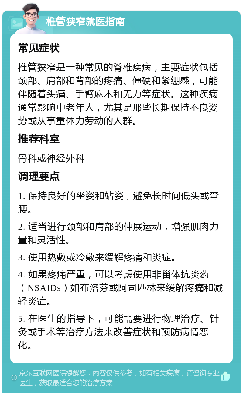 椎管狭窄就医指南 常见症状 椎管狭窄是一种常见的脊椎疾病，主要症状包括颈部、肩部和背部的疼痛、僵硬和紧绷感，可能伴随着头痛、手臂麻木和无力等症状。这种疾病通常影响中老年人，尤其是那些长期保持不良姿势或从事重体力劳动的人群。 推荐科室 骨科或神经外科 调理要点 1. 保持良好的坐姿和站姿，避免长时间低头或弯腰。 2. 适当进行颈部和肩部的伸展运动，增强肌肉力量和灵活性。 3. 使用热敷或冷敷来缓解疼痛和炎症。 4. 如果疼痛严重，可以考虑使用非甾体抗炎药（NSAIDs）如布洛芬或阿司匹林来缓解疼痛和减轻炎症。 5. 在医生的指导下，可能需要进行物理治疗、针灸或手术等治疗方法来改善症状和预防病情恶化。