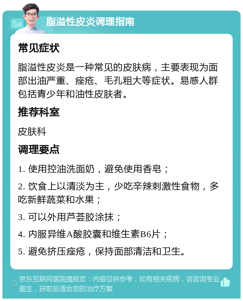 脂溢性皮炎调理指南 常见症状 脂溢性皮炎是一种常见的皮肤病，主要表现为面部出油严重、痤疮、毛孔粗大等症状。易感人群包括青少年和油性皮肤者。 推荐科室 皮肤科 调理要点 1. 使用控油洗面奶，避免使用香皂； 2. 饮食上以清淡为主，少吃辛辣刺激性食物，多吃新鲜蔬菜和水果； 3. 可以外用芦荟胶涂抹； 4. 内服异维A酸胶囊和维生素B6片； 5. 避免挤压痤疮，保持面部清洁和卫生。