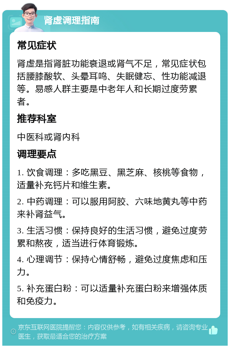 肾虚调理指南 常见症状 肾虚是指肾脏功能衰退或肾气不足，常见症状包括腰膝酸软、头晕耳鸣、失眠健忘、性功能减退等。易感人群主要是中老年人和长期过度劳累者。 推荐科室 中医科或肾内科 调理要点 1. 饮食调理：多吃黑豆、黑芝麻、核桃等食物，适量补充钙片和维生素。 2. 中药调理：可以服用阿胶、六味地黄丸等中药来补肾益气。 3. 生活习惯：保持良好的生活习惯，避免过度劳累和熬夜，适当进行体育锻炼。 4. 心理调节：保持心情舒畅，避免过度焦虑和压力。 5. 补充蛋白粉：可以适量补充蛋白粉来增强体质和免疫力。