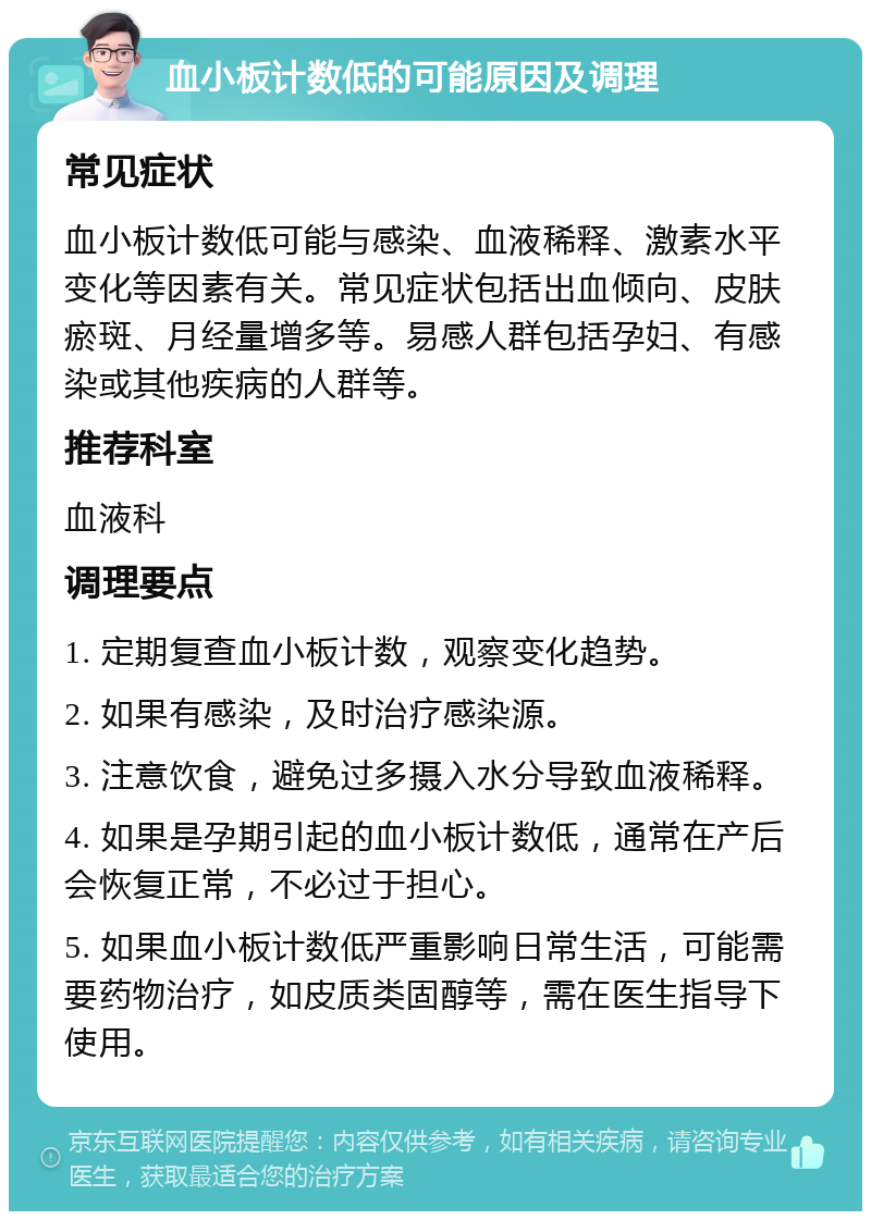 血小板计数低的可能原因及调理 常见症状 血小板计数低可能与感染、血液稀释、激素水平变化等因素有关。常见症状包括出血倾向、皮肤瘀斑、月经量增多等。易感人群包括孕妇、有感染或其他疾病的人群等。 推荐科室 血液科 调理要点 1. 定期复查血小板计数，观察变化趋势。 2. 如果有感染，及时治疗感染源。 3. 注意饮食，避免过多摄入水分导致血液稀释。 4. 如果是孕期引起的血小板计数低，通常在产后会恢复正常，不必过于担心。 5. 如果血小板计数低严重影响日常生活，可能需要药物治疗，如皮质类固醇等，需在医生指导下使用。