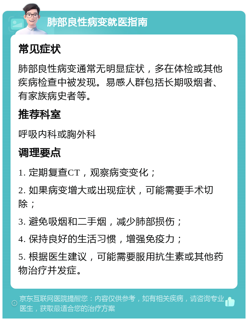 肺部良性病变就医指南 常见症状 肺部良性病变通常无明显症状，多在体检或其他疾病检查中被发现。易感人群包括长期吸烟者、有家族病史者等。 推荐科室 呼吸内科或胸外科 调理要点 1. 定期复查CT，观察病变变化； 2. 如果病变增大或出现症状，可能需要手术切除； 3. 避免吸烟和二手烟，减少肺部损伤； 4. 保持良好的生活习惯，增强免疫力； 5. 根据医生建议，可能需要服用抗生素或其他药物治疗并发症。