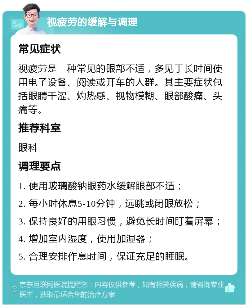 视疲劳的缓解与调理 常见症状 视疲劳是一种常见的眼部不适，多见于长时间使用电子设备、阅读或开车的人群。其主要症状包括眼睛干涩、灼热感、视物模糊、眼部酸痛、头痛等。 推荐科室 眼科 调理要点 1. 使用玻璃酸钠眼药水缓解眼部不适； 2. 每小时休息5-10分钟，远眺或闭眼放松； 3. 保持良好的用眼习惯，避免长时间盯着屏幕； 4. 增加室内湿度，使用加湿器； 5. 合理安排作息时间，保证充足的睡眠。