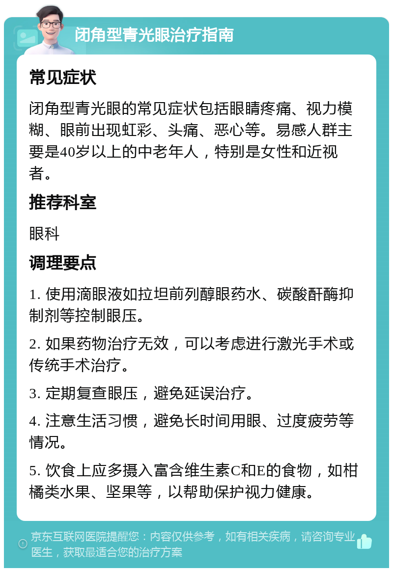 闭角型青光眼治疗指南 常见症状 闭角型青光眼的常见症状包括眼睛疼痛、视力模糊、眼前出现虹彩、头痛、恶心等。易感人群主要是40岁以上的中老年人，特别是女性和近视者。 推荐科室 眼科 调理要点 1. 使用滴眼液如拉坦前列醇眼药水、碳酸酐酶抑制剂等控制眼压。 2. 如果药物治疗无效，可以考虑进行激光手术或传统手术治疗。 3. 定期复查眼压，避免延误治疗。 4. 注意生活习惯，避免长时间用眼、过度疲劳等情况。 5. 饮食上应多摄入富含维生素C和E的食物，如柑橘类水果、坚果等，以帮助保护视力健康。