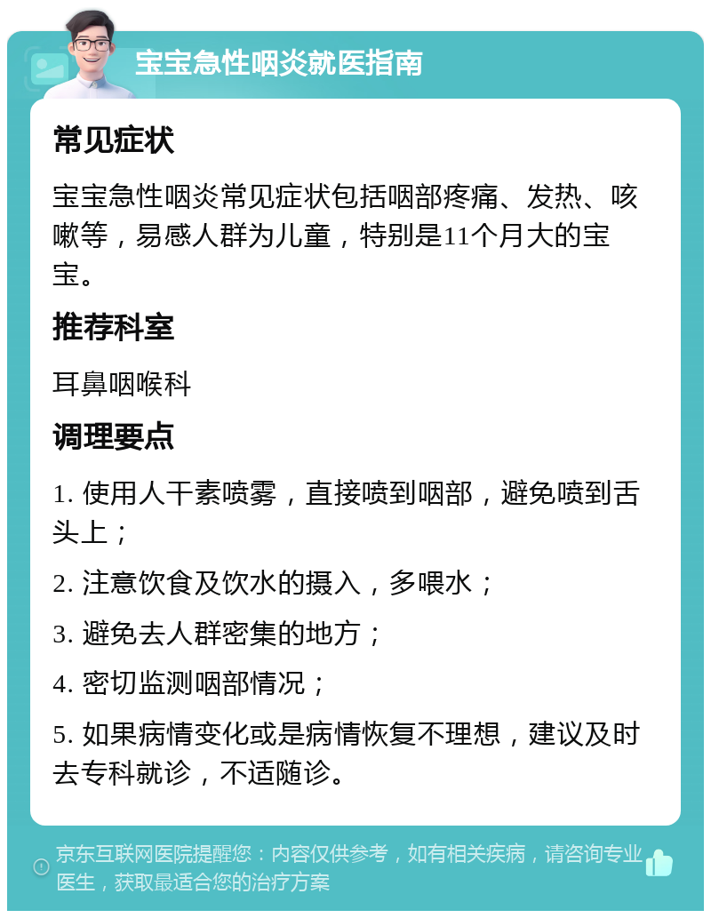 宝宝急性咽炎就医指南 常见症状 宝宝急性咽炎常见症状包括咽部疼痛、发热、咳嗽等，易感人群为儿童，特别是11个月大的宝宝。 推荐科室 耳鼻咽喉科 调理要点 1. 使用人干素喷雾，直接喷到咽部，避免喷到舌头上； 2. 注意饮食及饮水的摄入，多喂水； 3. 避免去人群密集的地方； 4. 密切监测咽部情况； 5. 如果病情变化或是病情恢复不理想，建议及时去专科就诊，不适随诊。