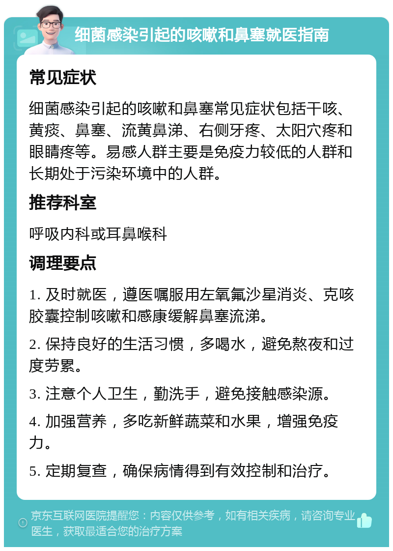 细菌感染引起的咳嗽和鼻塞就医指南 常见症状 细菌感染引起的咳嗽和鼻塞常见症状包括干咳、黄痰、鼻塞、流黄鼻涕、右侧牙疼、太阳穴疼和眼睛疼等。易感人群主要是免疫力较低的人群和长期处于污染环境中的人群。 推荐科室 呼吸内科或耳鼻喉科 调理要点 1. 及时就医，遵医嘱服用左氧氟沙星消炎、克咳胶囊控制咳嗽和感康缓解鼻塞流涕。 2. 保持良好的生活习惯，多喝水，避免熬夜和过度劳累。 3. 注意个人卫生，勤洗手，避免接触感染源。 4. 加强营养，多吃新鲜蔬菜和水果，增强免疫力。 5. 定期复查，确保病情得到有效控制和治疗。