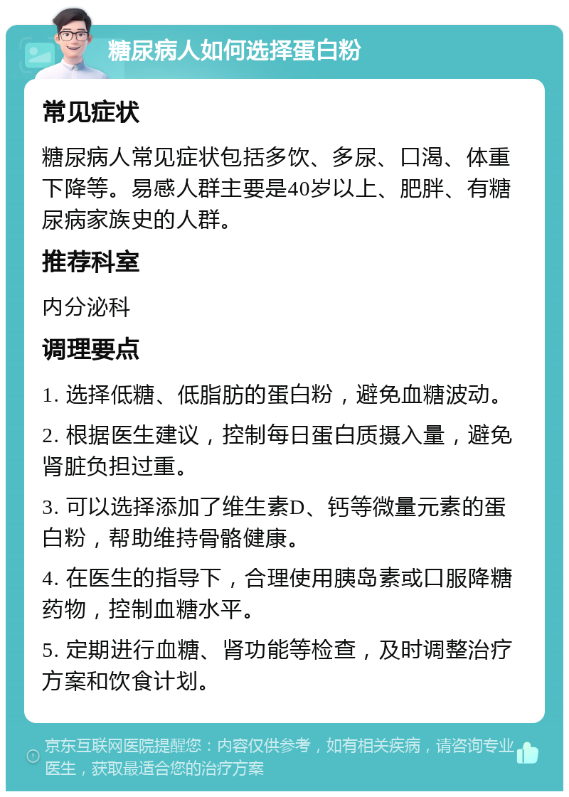 糖尿病人如何选择蛋白粉 常见症状 糖尿病人常见症状包括多饮、多尿、口渴、体重下降等。易感人群主要是40岁以上、肥胖、有糖尿病家族史的人群。 推荐科室 内分泌科 调理要点 1. 选择低糖、低脂肪的蛋白粉，避免血糖波动。 2. 根据医生建议，控制每日蛋白质摄入量，避免肾脏负担过重。 3. 可以选择添加了维生素D、钙等微量元素的蛋白粉，帮助维持骨骼健康。 4. 在医生的指导下，合理使用胰岛素或口服降糖药物，控制血糖水平。 5. 定期进行血糖、肾功能等检查，及时调整治疗方案和饮食计划。