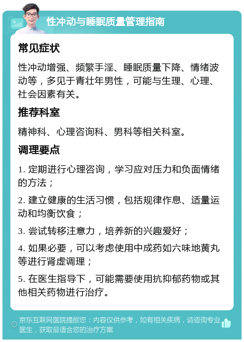 性冲动与睡眠质量管理指南 常见症状 性冲动增强、频繁手淫、睡眠质量下降、情绪波动等，多见于青壮年男性，可能与生理、心理、社会因素有关。 推荐科室 精神科、心理咨询科、男科等相关科室。 调理要点 1. 定期进行心理咨询，学习应对压力和负面情绪的方法； 2. 建立健康的生活习惯，包括规律作息、适量运动和均衡饮食； 3. 尝试转移注意力，培养新的兴趣爱好； 4. 如果必要，可以考虑使用中成药如六味地黄丸等进行肾虚调理； 5. 在医生指导下，可能需要使用抗抑郁药物或其他相关药物进行治疗。