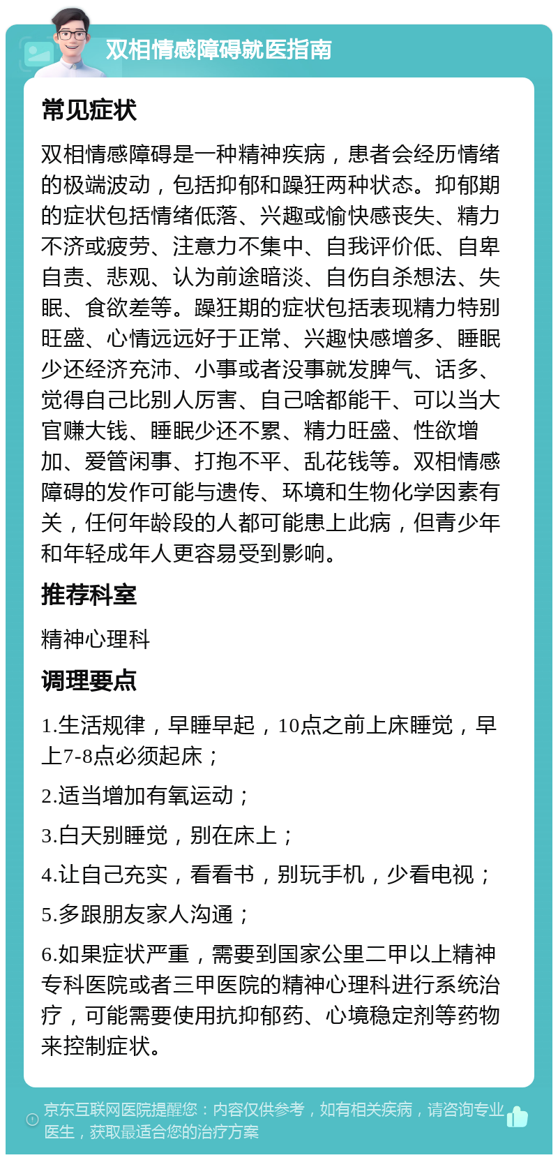 双相情感障碍就医指南 常见症状 双相情感障碍是一种精神疾病，患者会经历情绪的极端波动，包括抑郁和躁狂两种状态。抑郁期的症状包括情绪低落、兴趣或愉快感丧失、精力不济或疲劳、注意力不集中、自我评价低、自卑自责、悲观、认为前途暗淡、自伤自杀想法、失眠、食欲差等。躁狂期的症状包括表现精力特别旺盛、心情远远好于正常、兴趣快感增多、睡眠少还经济充沛、小事或者没事就发脾气、话多、觉得自己比别人厉害、自己啥都能干、可以当大官赚大钱、睡眠少还不累、精力旺盛、性欲增加、爱管闲事、打抱不平、乱花钱等。双相情感障碍的发作可能与遗传、环境和生物化学因素有关，任何年龄段的人都可能患上此病，但青少年和年轻成年人更容易受到影响。 推荐科室 精神心理科 调理要点 1.生活规律，早睡早起，10点之前上床睡觉，早上7-8点必须起床； 2.适当增加有氧运动； 3.白天别睡觉，别在床上； 4.让自己充实，看看书，别玩手机，少看电视； 5.多跟朋友家人沟通； 6.如果症状严重，需要到国家公里二甲以上精神专科医院或者三甲医院的精神心理科进行系统治疗，可能需要使用抗抑郁药、心境稳定剂等药物来控制症状。