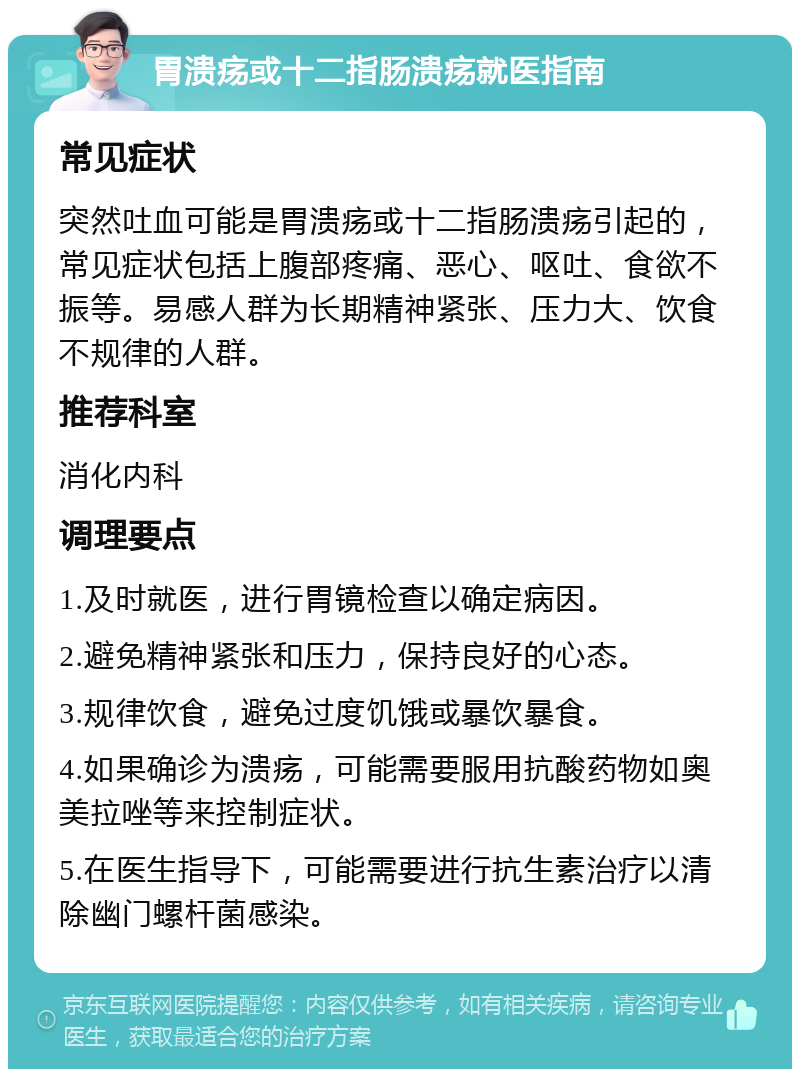 胃溃疡或十二指肠溃疡就医指南 常见症状 突然吐血可能是胃溃疡或十二指肠溃疡引起的，常见症状包括上腹部疼痛、恶心、呕吐、食欲不振等。易感人群为长期精神紧张、压力大、饮食不规律的人群。 推荐科室 消化内科 调理要点 1.及时就医，进行胃镜检查以确定病因。 2.避免精神紧张和压力，保持良好的心态。 3.规律饮食，避免过度饥饿或暴饮暴食。 4.如果确诊为溃疡，可能需要服用抗酸药物如奥美拉唑等来控制症状。 5.在医生指导下，可能需要进行抗生素治疗以清除幽门螺杆菌感染。