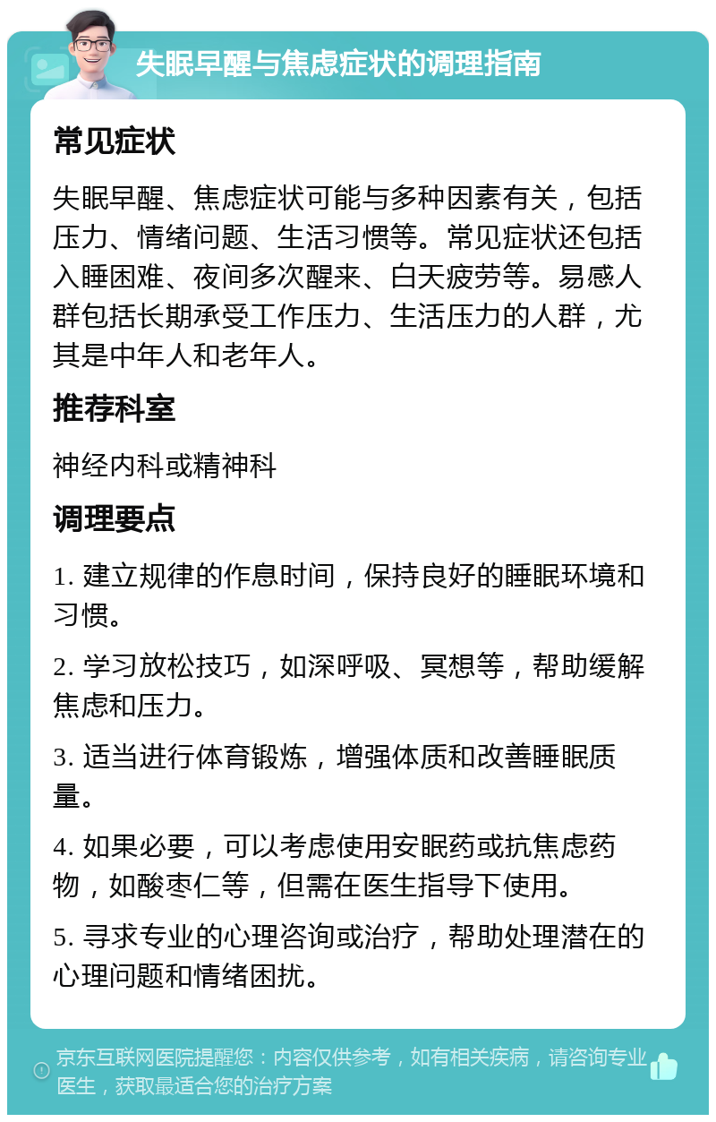 失眠早醒与焦虑症状的调理指南 常见症状 失眠早醒、焦虑症状可能与多种因素有关，包括压力、情绪问题、生活习惯等。常见症状还包括入睡困难、夜间多次醒来、白天疲劳等。易感人群包括长期承受工作压力、生活压力的人群，尤其是中年人和老年人。 推荐科室 神经内科或精神科 调理要点 1. 建立规律的作息时间，保持良好的睡眠环境和习惯。 2. 学习放松技巧，如深呼吸、冥想等，帮助缓解焦虑和压力。 3. 适当进行体育锻炼，增强体质和改善睡眠质量。 4. 如果必要，可以考虑使用安眠药或抗焦虑药物，如酸枣仁等，但需在医生指导下使用。 5. 寻求专业的心理咨询或治疗，帮助处理潜在的心理问题和情绪困扰。