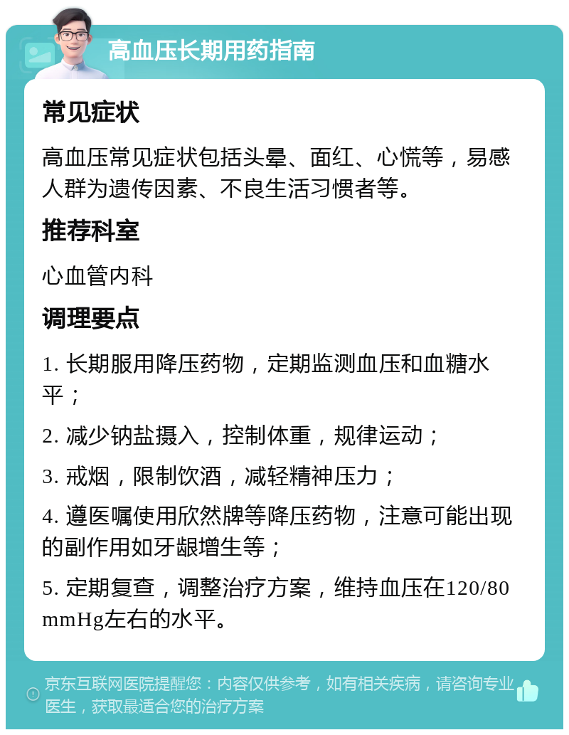 高血压长期用药指南 常见症状 高血压常见症状包括头晕、面红、心慌等，易感人群为遗传因素、不良生活习惯者等。 推荐科室 心血管内科 调理要点 1. 长期服用降压药物，定期监测血压和血糖水平； 2. 减少钠盐摄入，控制体重，规律运动； 3. 戒烟，限制饮酒，减轻精神压力； 4. 遵医嘱使用欣然牌等降压药物，注意可能出现的副作用如牙龈增生等； 5. 定期复查，调整治疗方案，维持血压在120/80mmHg左右的水平。