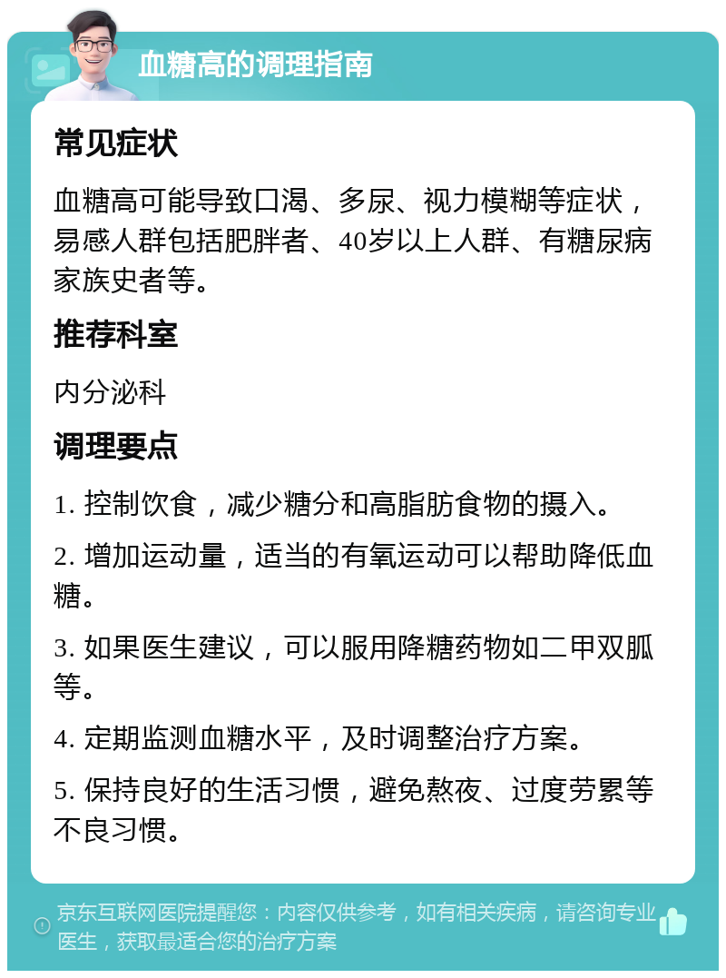 血糖高的调理指南 常见症状 血糖高可能导致口渴、多尿、视力模糊等症状，易感人群包括肥胖者、40岁以上人群、有糖尿病家族史者等。 推荐科室 内分泌科 调理要点 1. 控制饮食，减少糖分和高脂肪食物的摄入。 2. 增加运动量，适当的有氧运动可以帮助降低血糖。 3. 如果医生建议，可以服用降糖药物如二甲双胍等。 4. 定期监测血糖水平，及时调整治疗方案。 5. 保持良好的生活习惯，避免熬夜、过度劳累等不良习惯。