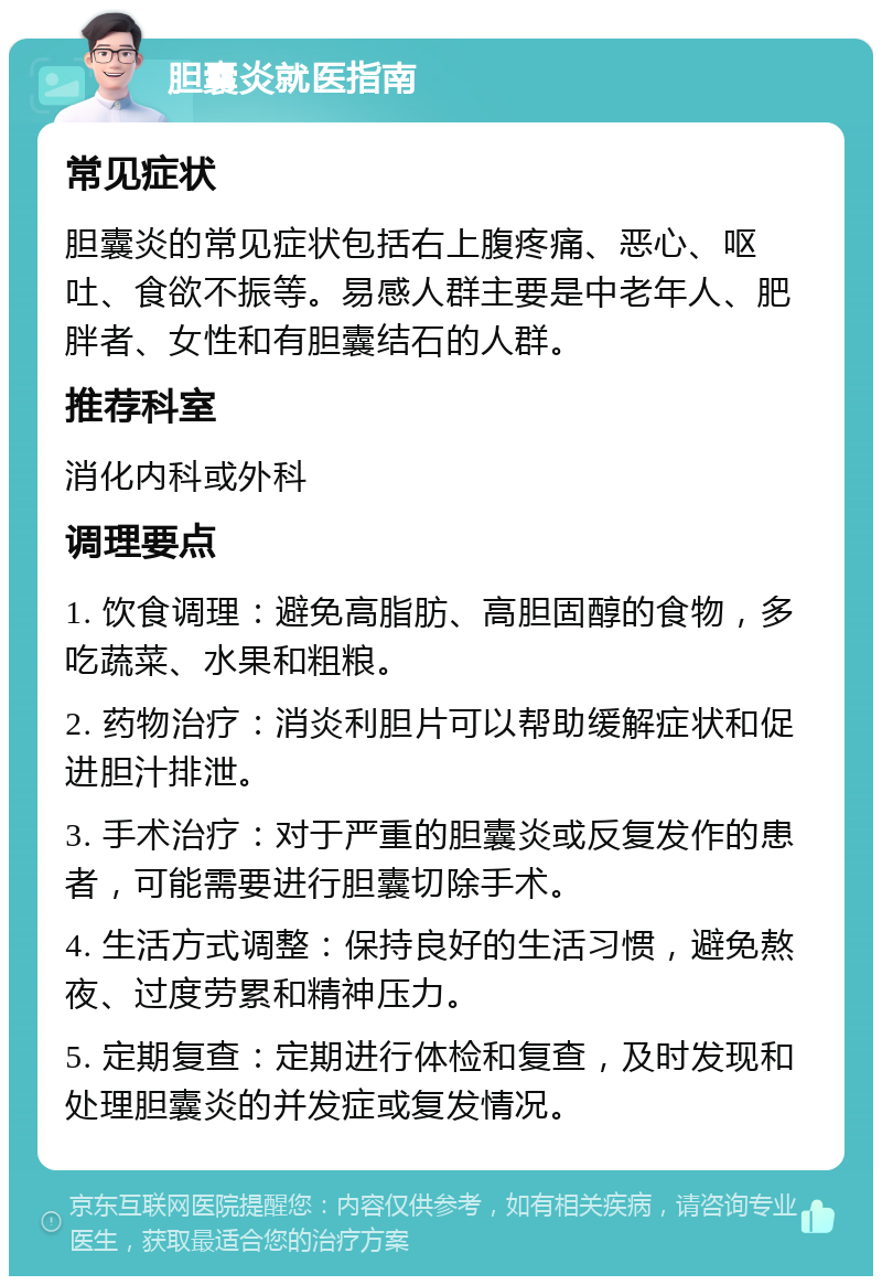 胆囊炎就医指南 常见症状 胆囊炎的常见症状包括右上腹疼痛、恶心、呕吐、食欲不振等。易感人群主要是中老年人、肥胖者、女性和有胆囊结石的人群。 推荐科室 消化内科或外科 调理要点 1. 饮食调理：避免高脂肪、高胆固醇的食物，多吃蔬菜、水果和粗粮。 2. 药物治疗：消炎利胆片可以帮助缓解症状和促进胆汁排泄。 3. 手术治疗：对于严重的胆囊炎或反复发作的患者，可能需要进行胆囊切除手术。 4. 生活方式调整：保持良好的生活习惯，避免熬夜、过度劳累和精神压力。 5. 定期复查：定期进行体检和复查，及时发现和处理胆囊炎的并发症或复发情况。