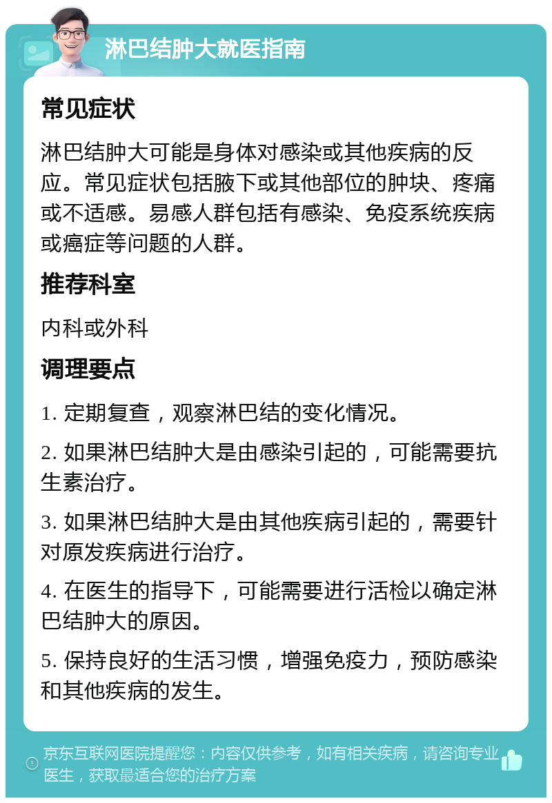 淋巴结肿大就医指南 常见症状 淋巴结肿大可能是身体对感染或其他疾病的反应。常见症状包括腋下或其他部位的肿块、疼痛或不适感。易感人群包括有感染、免疫系统疾病或癌症等问题的人群。 推荐科室 内科或外科 调理要点 1. 定期复查，观察淋巴结的变化情况。 2. 如果淋巴结肿大是由感染引起的，可能需要抗生素治疗。 3. 如果淋巴结肿大是由其他疾病引起的，需要针对原发疾病进行治疗。 4. 在医生的指导下，可能需要进行活检以确定淋巴结肿大的原因。 5. 保持良好的生活习惯，增强免疫力，预防感染和其他疾病的发生。