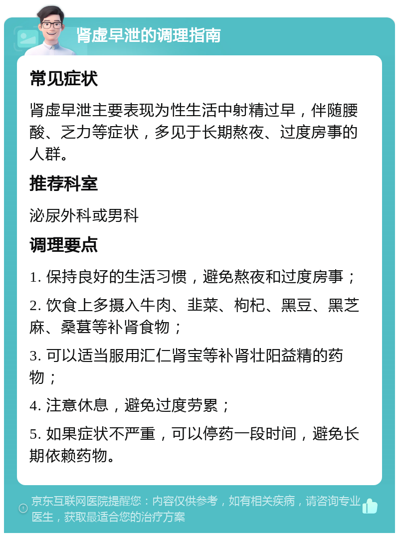 肾虚早泄的调理指南 常见症状 肾虚早泄主要表现为性生活中射精过早，伴随腰酸、乏力等症状，多见于长期熬夜、过度房事的人群。 推荐科室 泌尿外科或男科 调理要点 1. 保持良好的生活习惯，避免熬夜和过度房事； 2. 饮食上多摄入牛肉、韭菜、枸杞、黑豆、黑芝麻、桑葚等补肾食物； 3. 可以适当服用汇仁肾宝等补肾壮阳益精的药物； 4. 注意休息，避免过度劳累； 5. 如果症状不严重，可以停药一段时间，避免长期依赖药物。