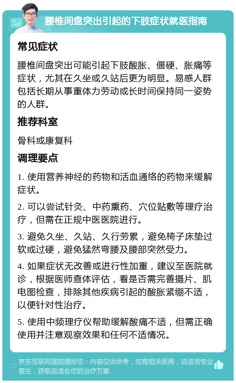 腰椎间盘突出引起的下肢症状就医指南 常见症状 腰椎间盘突出可能引起下肢酸胀、僵硬、胀痛等症状，尤其在久坐或久站后更为明显。易感人群包括长期从事重体力劳动或长时间保持同一姿势的人群。 推荐科室 骨科或康复科 调理要点 1. 使用营养神经的药物和活血通络的药物来缓解症状。 2. 可以尝试针灸、中药熏药、穴位贴敷等理疗治疗，但需在正规中医医院进行。 3. 避免久坐、久站、久行劳累，避免椅子床垫过软或过硬，避免猛然弯腰及腰部突然受力。 4. 如果症状无改善或进行性加重，建议至医院就诊，根据医师查体评估，看是否需完善摄片、肌电图检查，排除其他疾病引起的酸胀紧绷不适，以便针对性治疗。 5. 使用中频理疗仪帮助缓解酸痛不适，但需正确使用并注意观察效果和任何不适情况。