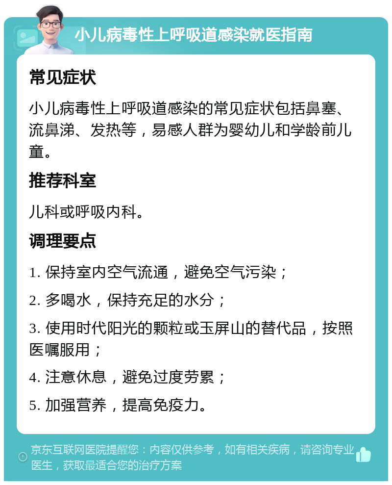 小儿病毒性上呼吸道感染就医指南 常见症状 小儿病毒性上呼吸道感染的常见症状包括鼻塞、流鼻涕、发热等，易感人群为婴幼儿和学龄前儿童。 推荐科室 儿科或呼吸内科。 调理要点 1. 保持室内空气流通，避免空气污染； 2. 多喝水，保持充足的水分； 3. 使用时代阳光的颗粒或玉屏山的替代品，按照医嘱服用； 4. 注意休息，避免过度劳累； 5. 加强营养，提高免疫力。