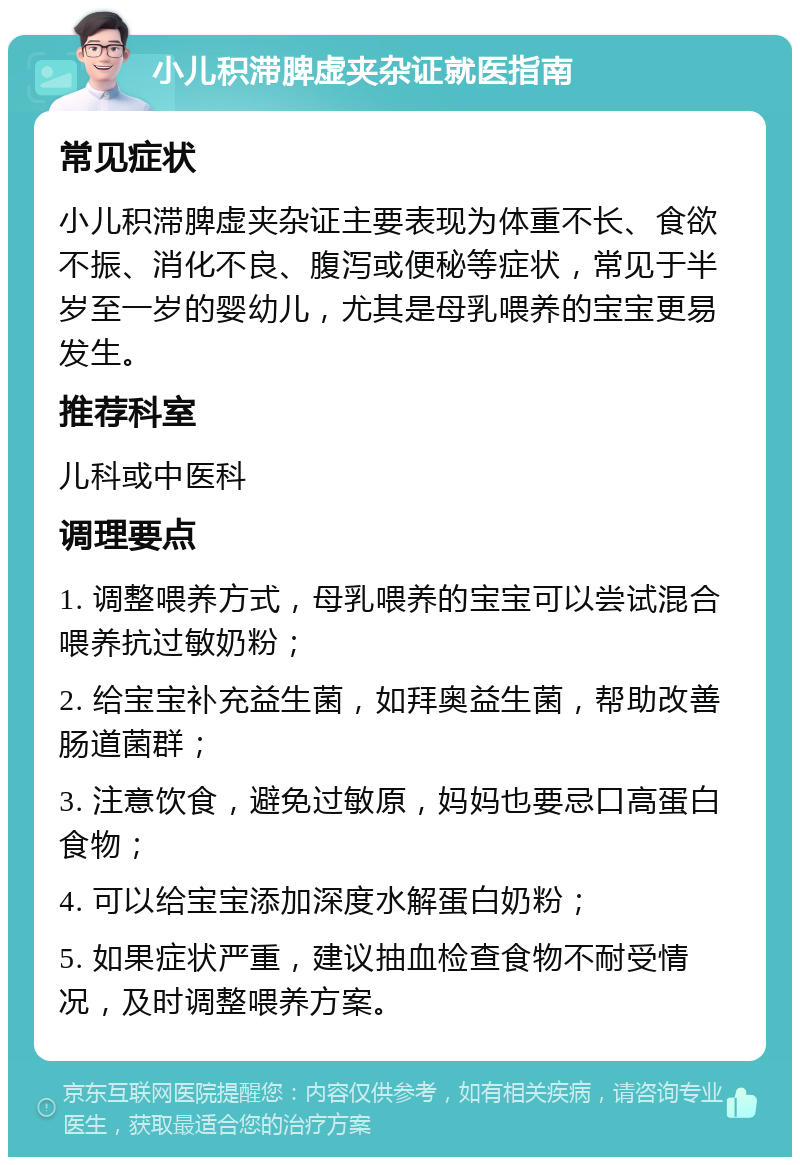 小儿积滞脾虚夹杂证就医指南 常见症状 小儿积滞脾虚夹杂证主要表现为体重不长、食欲不振、消化不良、腹泻或便秘等症状，常见于半岁至一岁的婴幼儿，尤其是母乳喂养的宝宝更易发生。 推荐科室 儿科或中医科 调理要点 1. 调整喂养方式，母乳喂养的宝宝可以尝试混合喂养抗过敏奶粉； 2. 给宝宝补充益生菌，如拜奥益生菌，帮助改善肠道菌群； 3. 注意饮食，避免过敏原，妈妈也要忌口高蛋白食物； 4. 可以给宝宝添加深度水解蛋白奶粉； 5. 如果症状严重，建议抽血检查食物不耐受情况，及时调整喂养方案。