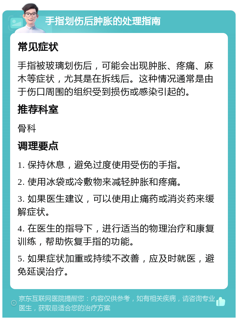 手指划伤后肿胀的处理指南 常见症状 手指被玻璃划伤后，可能会出现肿胀、疼痛、麻木等症状，尤其是在拆线后。这种情况通常是由于伤口周围的组织受到损伤或感染引起的。 推荐科室 骨科 调理要点 1. 保持休息，避免过度使用受伤的手指。 2. 使用冰袋或冷敷物来减轻肿胀和疼痛。 3. 如果医生建议，可以使用止痛药或消炎药来缓解症状。 4. 在医生的指导下，进行适当的物理治疗和康复训练，帮助恢复手指的功能。 5. 如果症状加重或持续不改善，应及时就医，避免延误治疗。