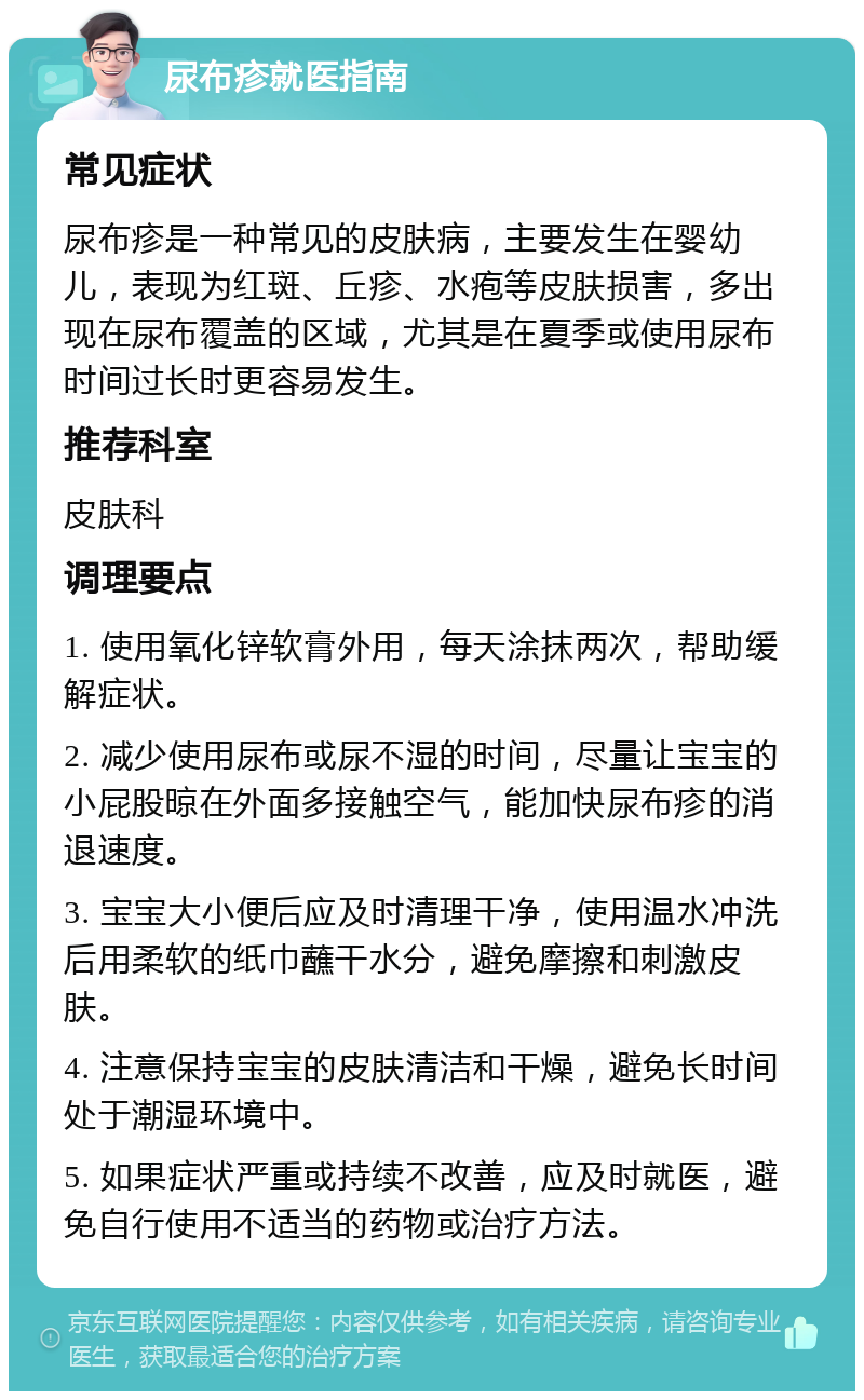 尿布疹就医指南 常见症状 尿布疹是一种常见的皮肤病，主要发生在婴幼儿，表现为红斑、丘疹、水疱等皮肤损害，多出现在尿布覆盖的区域，尤其是在夏季或使用尿布时间过长时更容易发生。 推荐科室 皮肤科 调理要点 1. 使用氧化锌软膏外用，每天涂抹两次，帮助缓解症状。 2. 减少使用尿布或尿不湿的时间，尽量让宝宝的小屁股晾在外面多接触空气，能加快尿布疹的消退速度。 3. 宝宝大小便后应及时清理干净，使用温水冲洗后用柔软的纸巾蘸干水分，避免摩擦和刺激皮肤。 4. 注意保持宝宝的皮肤清洁和干燥，避免长时间处于潮湿环境中。 5. 如果症状严重或持续不改善，应及时就医，避免自行使用不适当的药物或治疗方法。