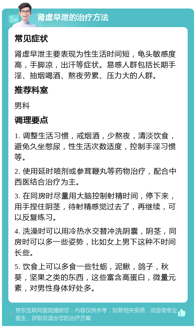 肾虚早泄的治疗方法 常见症状 肾虚早泄主要表现为性生活时间短，龟头敏感度高，手脚凉，出汗等症状。易感人群包括长期手淫、抽烟喝酒、熬夜劳累、压力大的人群。 推荐科室 男科 调理要点 1. 调整生活习惯，戒烟酒，少熬夜，清淡饮食，避免久坐憋尿，性生活次数适度，控制手淫习惯等。 2. 使用延时喷剂或参茸鞭丸等药物治疗，配合中西医结合治疗为主。 3. 在同房时尽量用大脑控制射精时间，停下来，用手捏住阴茎，待射精感觉过去了，再继续，可以反复练习。 4. 洗澡时可以用冷热水交替冲洗阴囊，阴茎，同房时可以多一些姿势，比如女上男下这种不时间长些。 5. 饮食上可以多食一些牡蛎，泥鳅，鸽子，秋葵，坚果之类的东西，这些富含高蛋白，微量元素，对男性身体好处多。