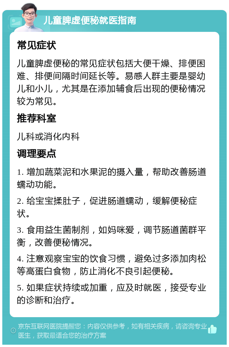 儿童脾虚便秘就医指南 常见症状 儿童脾虚便秘的常见症状包括大便干燥、排便困难、排便间隔时间延长等。易感人群主要是婴幼儿和小儿，尤其是在添加辅食后出现的便秘情况较为常见。 推荐科室 儿科或消化内科 调理要点 1. 增加蔬菜泥和水果泥的摄入量，帮助改善肠道蠕动功能。 2. 给宝宝揉肚子，促进肠道蠕动，缓解便秘症状。 3. 食用益生菌制剂，如妈咪爱，调节肠道菌群平衡，改善便秘情况。 4. 注意观察宝宝的饮食习惯，避免过多添加肉松等高蛋白食物，防止消化不良引起便秘。 5. 如果症状持续或加重，应及时就医，接受专业的诊断和治疗。