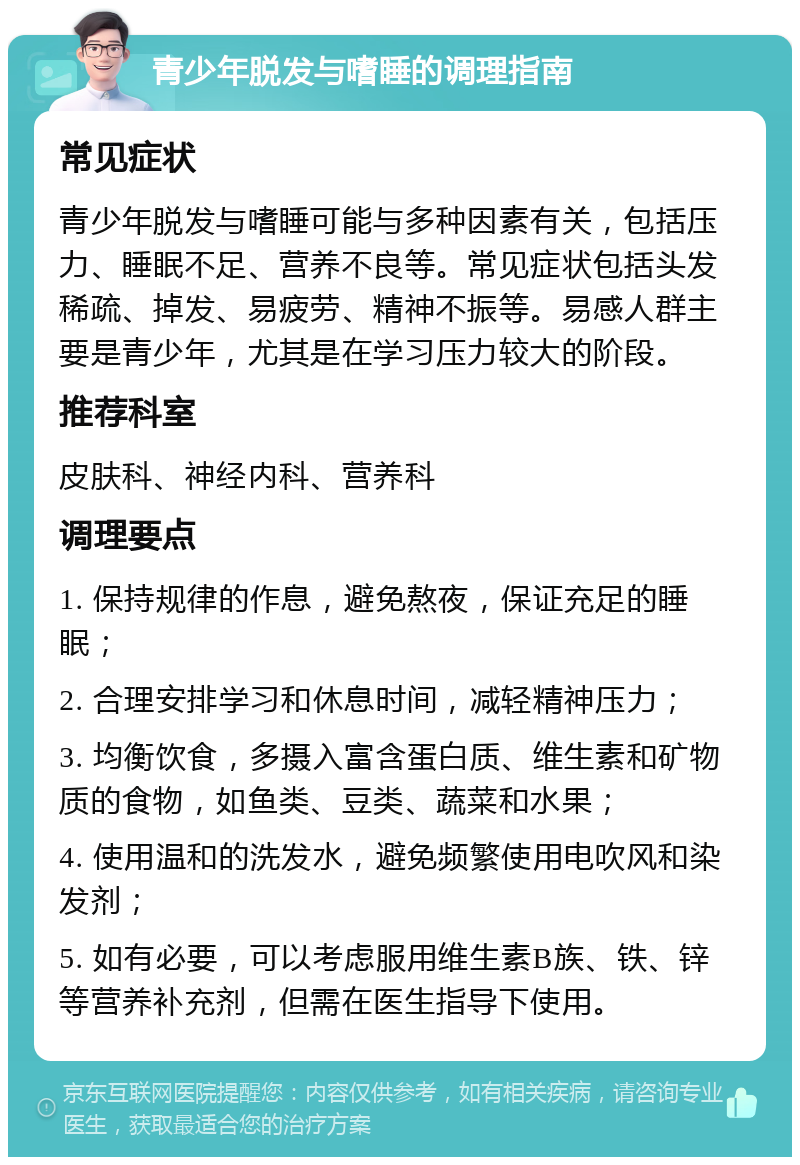 青少年脱发与嗜睡的调理指南 常见症状 青少年脱发与嗜睡可能与多种因素有关，包括压力、睡眠不足、营养不良等。常见症状包括头发稀疏、掉发、易疲劳、精神不振等。易感人群主要是青少年，尤其是在学习压力较大的阶段。 推荐科室 皮肤科、神经内科、营养科 调理要点 1. 保持规律的作息，避免熬夜，保证充足的睡眠； 2. 合理安排学习和休息时间，减轻精神压力； 3. 均衡饮食，多摄入富含蛋白质、维生素和矿物质的食物，如鱼类、豆类、蔬菜和水果； 4. 使用温和的洗发水，避免频繁使用电吹风和染发剂； 5. 如有必要，可以考虑服用维生素B族、铁、锌等营养补充剂，但需在医生指导下使用。