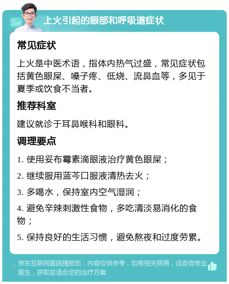 上火引起的眼部和呼吸道症状 常见症状 上火是中医术语，指体内热气过盛，常见症状包括黄色眼屎、嗓子疼、低烧、流鼻血等，多见于夏季或饮食不当者。 推荐科室 建议就诊于耳鼻喉科和眼科。 调理要点 1. 使用妥布霉素滴眼液治疗黄色眼屎； 2. 继续服用蓝芩口服液清热去火； 3. 多喝水，保持室内空气湿润； 4. 避免辛辣刺激性食物，多吃清淡易消化的食物； 5. 保持良好的生活习惯，避免熬夜和过度劳累。