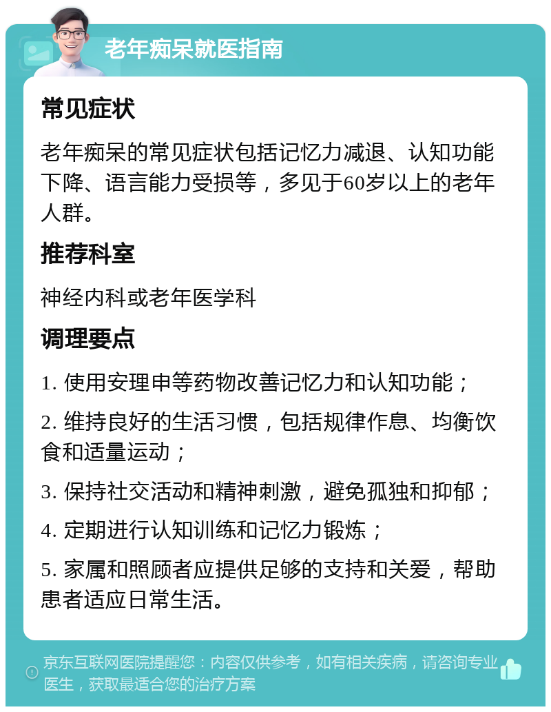 老年痴呆就医指南 常见症状 老年痴呆的常见症状包括记忆力减退、认知功能下降、语言能力受损等，多见于60岁以上的老年人群。 推荐科室 神经内科或老年医学科 调理要点 1. 使用安理申等药物改善记忆力和认知功能； 2. 维持良好的生活习惯，包括规律作息、均衡饮食和适量运动； 3. 保持社交活动和精神刺激，避免孤独和抑郁； 4. 定期进行认知训练和记忆力锻炼； 5. 家属和照顾者应提供足够的支持和关爱，帮助患者适应日常生活。