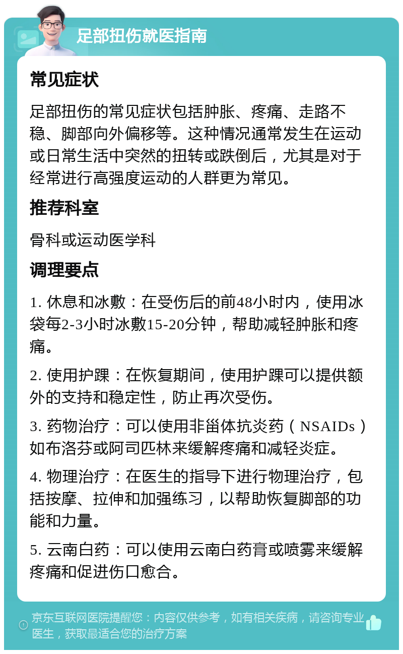 足部扭伤就医指南 常见症状 足部扭伤的常见症状包括肿胀、疼痛、走路不稳、脚部向外偏移等。这种情况通常发生在运动或日常生活中突然的扭转或跌倒后，尤其是对于经常进行高强度运动的人群更为常见。 推荐科室 骨科或运动医学科 调理要点 1. 休息和冰敷：在受伤后的前48小时内，使用冰袋每2-3小时冰敷15-20分钟，帮助减轻肿胀和疼痛。 2. 使用护踝：在恢复期间，使用护踝可以提供额外的支持和稳定性，防止再次受伤。 3. 药物治疗：可以使用非甾体抗炎药（NSAIDs）如布洛芬或阿司匹林来缓解疼痛和减轻炎症。 4. 物理治疗：在医生的指导下进行物理治疗，包括按摩、拉伸和加强练习，以帮助恢复脚部的功能和力量。 5. 云南白药：可以使用云南白药膏或喷雾来缓解疼痛和促进伤口愈合。