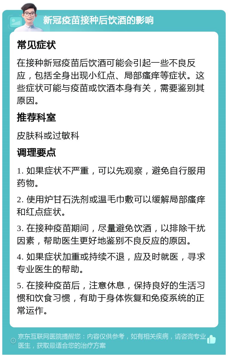 新冠疫苗接种后饮酒的影响 常见症状 在接种新冠疫苗后饮酒可能会引起一些不良反应，包括全身出现小红点、局部瘙痒等症状。这些症状可能与疫苗或饮酒本身有关，需要鉴别其原因。 推荐科室 皮肤科或过敏科 调理要点 1. 如果症状不严重，可以先观察，避免自行服用药物。 2. 使用炉甘石洗剂或温毛巾敷可以缓解局部瘙痒和红点症状。 3. 在接种疫苗期间，尽量避免饮酒，以排除干扰因素，帮助医生更好地鉴别不良反应的原因。 4. 如果症状加重或持续不退，应及时就医，寻求专业医生的帮助。 5. 在接种疫苗后，注意休息，保持良好的生活习惯和饮食习惯，有助于身体恢复和免疫系统的正常运作。