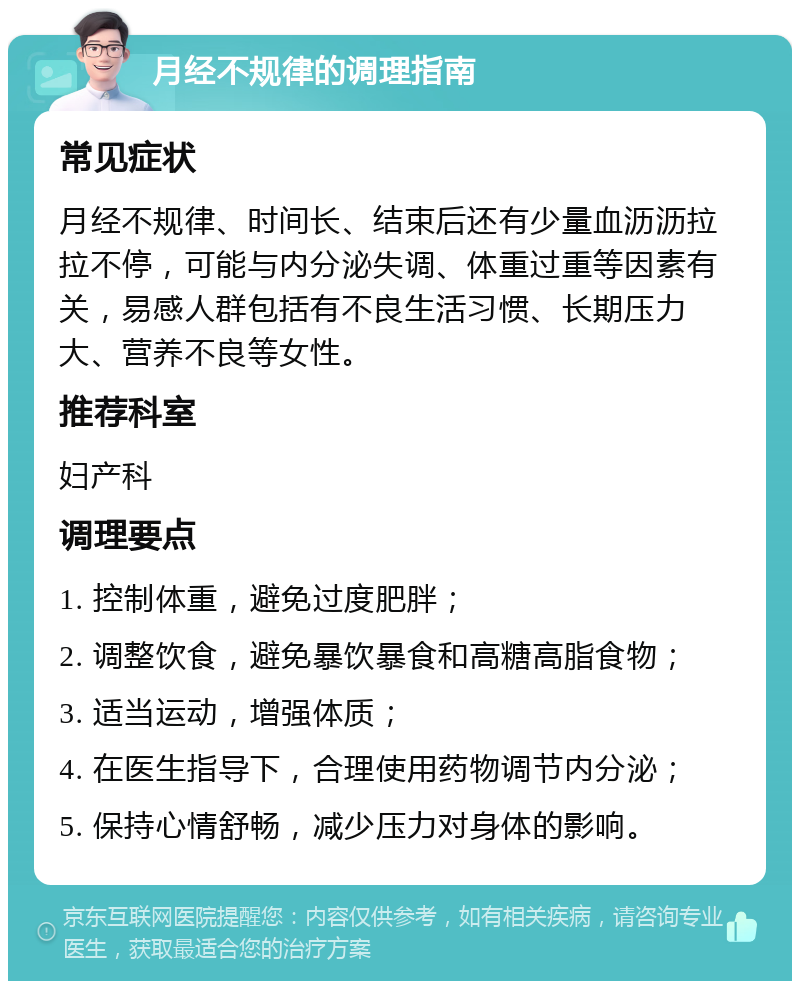 月经不规律的调理指南 常见症状 月经不规律、时间长、结束后还有少量血沥沥拉拉不停，可能与内分泌失调、体重过重等因素有关，易感人群包括有不良生活习惯、长期压力大、营养不良等女性。 推荐科室 妇产科 调理要点 1. 控制体重，避免过度肥胖； 2. 调整饮食，避免暴饮暴食和高糖高脂食物； 3. 适当运动，增强体质； 4. 在医生指导下，合理使用药物调节内分泌； 5. 保持心情舒畅，减少压力对身体的影响。